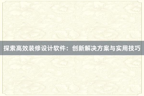 探索高效装修设计软件：创新解决方案与实用技巧